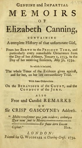 Genuine and impartial memoirs of Elizabeth Canning, containing a complete history of that unfortunate girl, from her birth to the present time, and particularly every remarkable occurrence from the day of her absence January 1, 1753, to the day of her receiving sentence, May 30, 1754 ... with some observations on the behaviour of the court and the conduct of the jury. In which is included, the whole tenor of the evidence given ... on her ... trial ... Also free and candid remarks on Sir Crisp Gascoyne's address ...