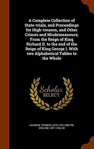 A Complete Collection of State-trials, and Proceedings for High-treason, and Other Crimes and Misdemeanours; From the Reign of King Richard II. to the ... I. With two Alphabetical Tables to the Whole