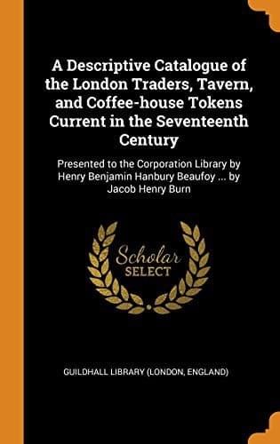 A Descriptive Catalogue of the London Traders, Tavern, and Coffee-house Tokens Current in the Seventeenth Century