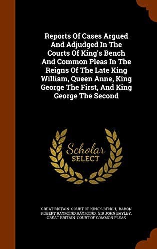 Reports Of Cases Argued And Adjudged In The Courts Of King's Bench And Common Pleas In The Reigns Of The Late King William, Queen Anne, King George The First, And King George The Second