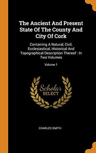 Cover image for The Ancient And Present State Of The County And City Of Cork : Containing A Natural, Civil, Ecclesiastical, Historical And Topographical Description Thereof