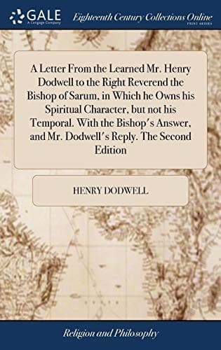 A Letter from the Learned Mr. Henry Dodwell to the Right Reverend the Bishop of Sarum, in Which He Owns His Spiritual Character, But Not His Temporal. ... and Mr. Dodwell's Reply. the Second Edition