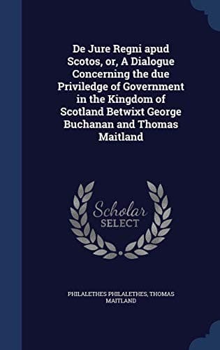 De Jure Regni Apud Scotos, or, a Dialogue Concerning the Due Priviledge of Government in the Kingdom of Scotland Betwixt George Buchanan and Thomas Maitland