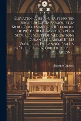Élévation À Jésus-Christ Notre-seigneur Sur Sa Passion et Sa Mort, Contenant des Réflexions de Piété Sur Ces Mystères Pour Servir de Sujets de Méditations Durant le Carême et les Vendredis de l'année, Par un Prêtre de l'oratoire de Jésus [le P. P. Quesnel