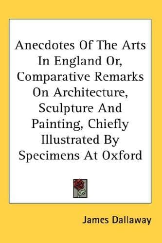 Anecdotes Of The Arts In England Or, Comparative Remarks On Architecture, Sculpture And Painting, Chiefly Illustrated By Specimens At Oxford