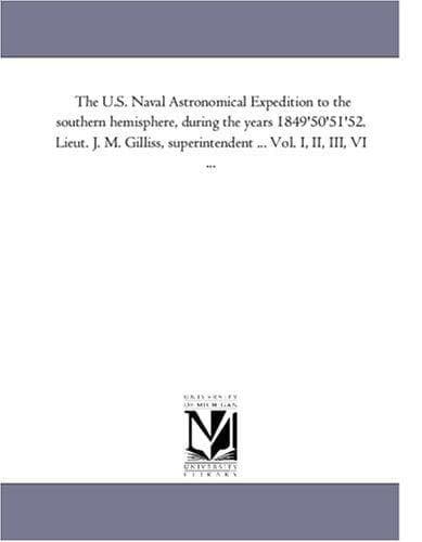 The U.S. Naval Astronomical Expedition to the southern hemisphere, during the years 1849'50'51'52. Lieut. J. M. Gilliss, superintendent ... Vol. I, II, III, VI ..