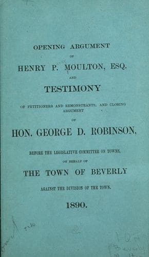 Opening argument of Henry P. Moulton, Esq. and testimony of petitioners and remonstrants, and closing argument of Hon. George D. Robinson before the Legislative Committee on Towns, on behalf of the town of Beverly, against the division of the town